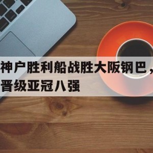 中国官网-神户胜利船战胜大阪钢巴，晋级亚冠八强的简单介绍