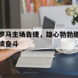APP下载-罗马主场告捷，雄心勃勃继续奋斗