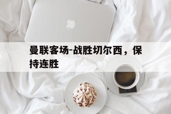 曼联客场-战胜切尔西，保持连胜(曼联对战切尔西)