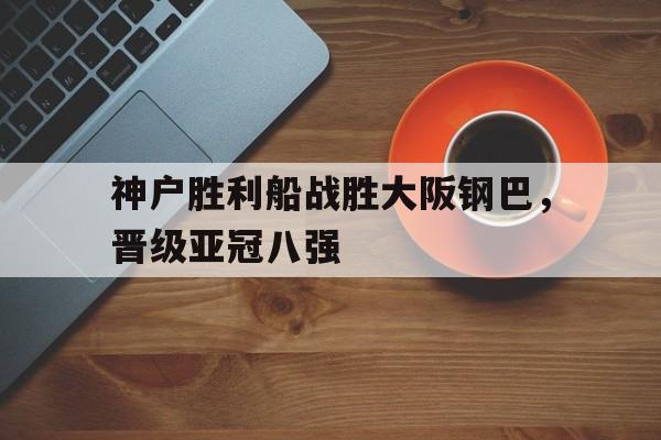 神户胜利船战胜大阪钢巴，晋级亚冠八强的简单介绍